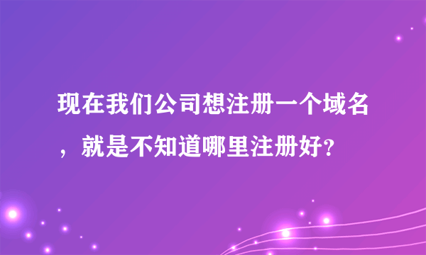 现在我们公司想注册一个域名，就是不知道哪里注册好？