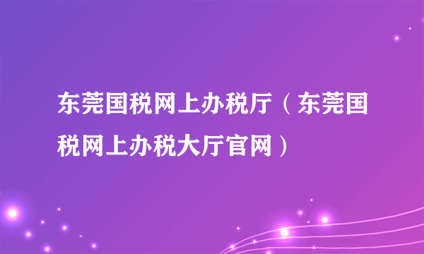 东莞国税网上办税厅（东莞国税网上办税大厅官网）