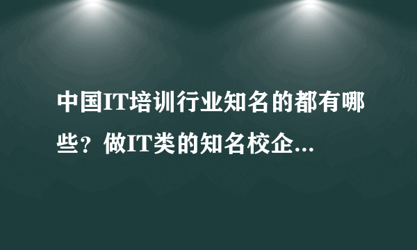 中国IT培训行业知名的都有哪些？做IT类的知名校企都有哪些？