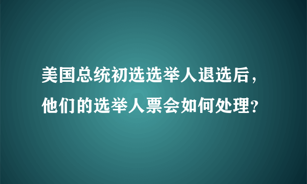 美国总统初选选举人退选后，他们的选举人票会如何处理？