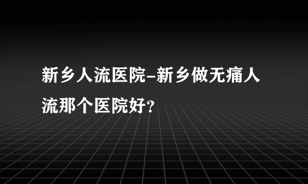 新乡人流医院-新乡做无痛人流那个医院好？