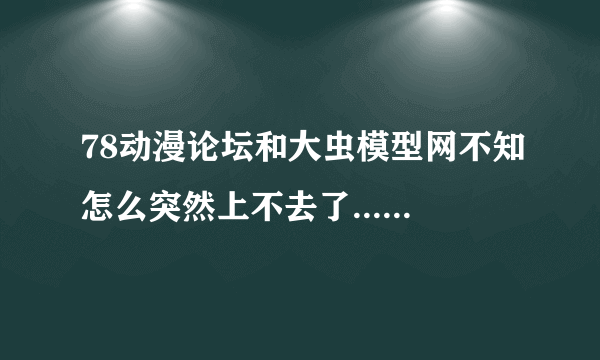 78动漫论坛和大虫模型网不知怎么突然上不去了......有人知道怎么回事么？