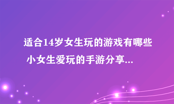 适合14岁女生玩的游戏有哪些 小女生爱玩的手游分享2023