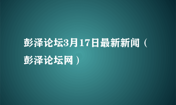 彭泽论坛3月17日最新新闻（彭泽论坛网）