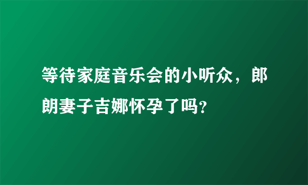 等待家庭音乐会的小听众，郎朗妻子吉娜怀孕了吗？