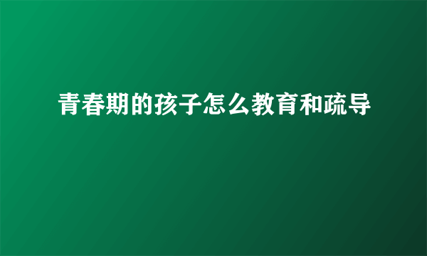 青春期的孩子怎么教育和疏导