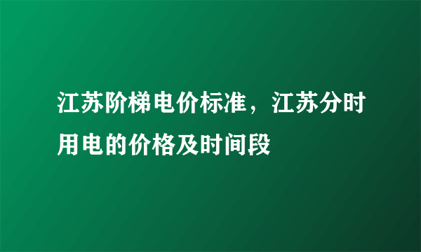 江苏阶梯电价标准，江苏分时用电的价格及时间段