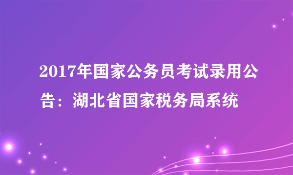 2017年国家公务员考试录用公告：湖北省国家税务局系统