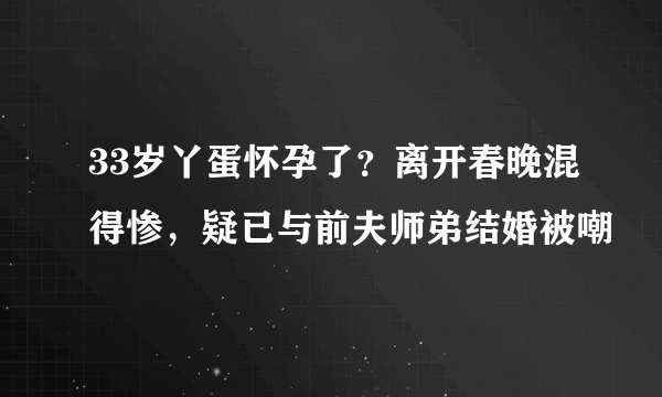 33岁丫蛋怀孕了？离开春晚混得惨，疑已与前夫师弟结婚被嘲