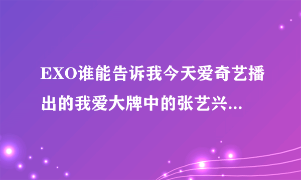 EXO谁能告诉我今天爱奇艺播出的我爱大牌中的张艺兴有什么问题吗？为什么一打开微博就爱奇道歉。。