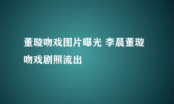 董璇吻戏图片曝光 李晨董璇吻戏剧照流出