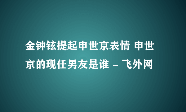 金钟铉提起申世京表情 申世京的现任男友是谁 - 飞外网