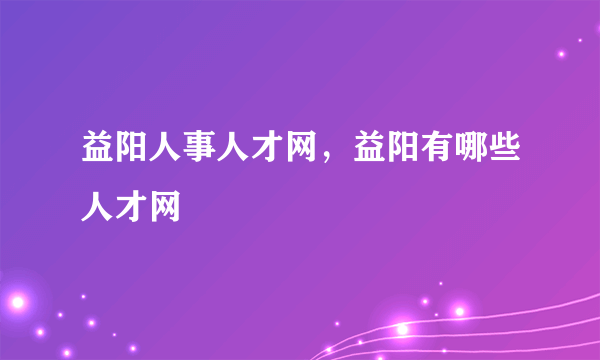 益阳人事人才网，益阳有哪些人才网