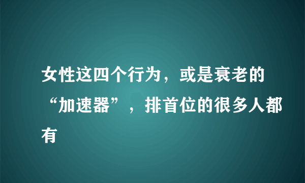 女性这四个行为，或是衰老的“加速器”，排首位的很多人都有