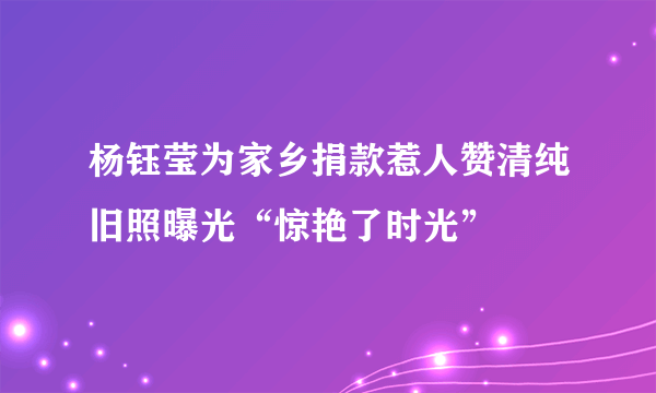 杨钰莹为家乡捐款惹人赞清纯旧照曝光“惊艳了时光”