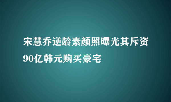 宋慧乔逆龄素颜照曝光其斥资90亿韩元购买豪宅