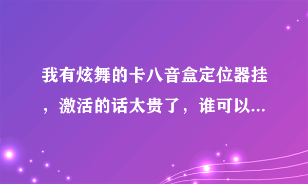 我有炫舞的卡八音盒定位器挂，激活的话太贵了，谁可以借我他的激活码用？要永久的，卡完后我给他冲Q币