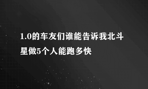 1.0的车友们谁能告诉我北斗星做5个人能跑多快