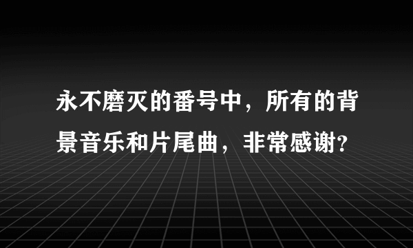 永不磨灭的番号中，所有的背景音乐和片尾曲，非常感谢？