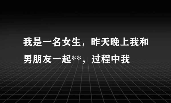 我是一名女生，昨天晚上我和男朋友一起**，过程中我