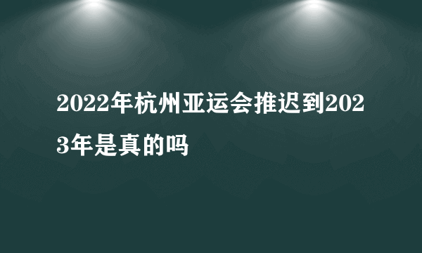 2022年杭州亚运会推迟到2023年是真的吗