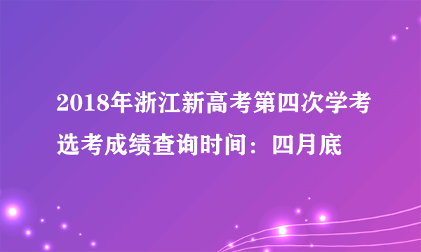 2018年浙江新高考第四次学考选考成绩查询时间：四月底