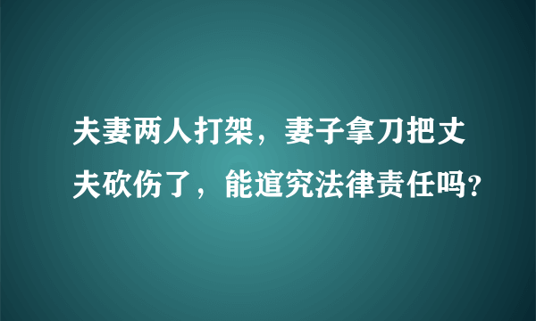 夫妻两人打架，妻子拿刀把丈夫砍伤了，能逭究法律责任吗？