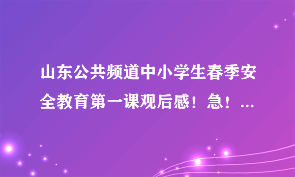 山东公共频道中小学生春季安全教育第一课观后感！急！急！急！