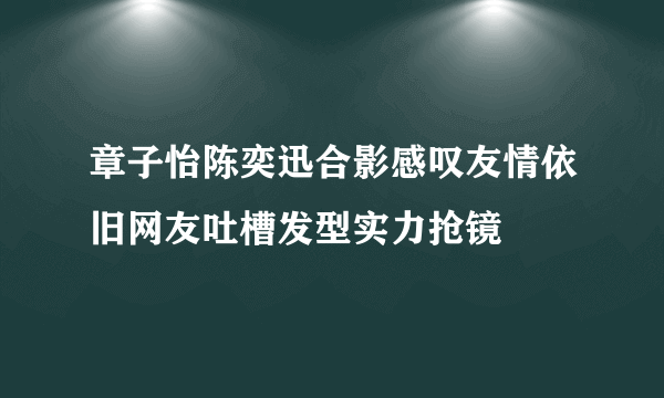 章子怡陈奕迅合影感叹友情依旧网友吐槽发型实力抢镜