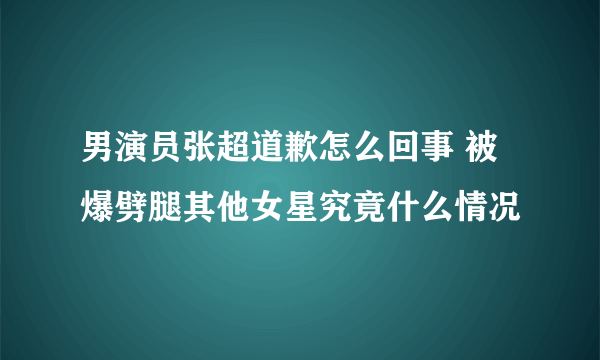 男演员张超道歉怎么回事 被爆劈腿其他女星究竟什么情况