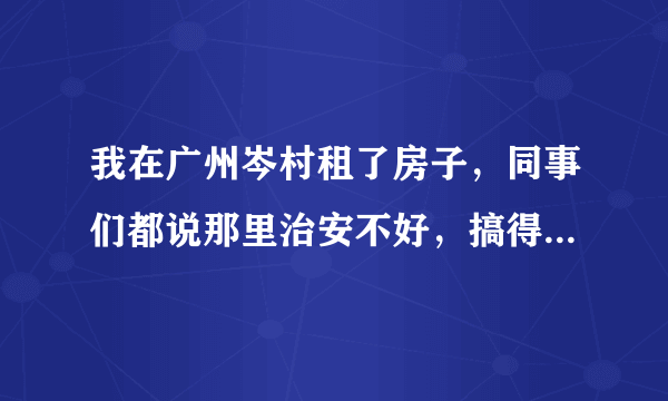 我在广州岑村租了房子，同事们都说那里治安不好，搞得我心里越来越不安了。我想知道那里是不是真的那么差