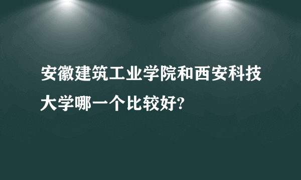 安徽建筑工业学院和西安科技大学哪一个比较好?