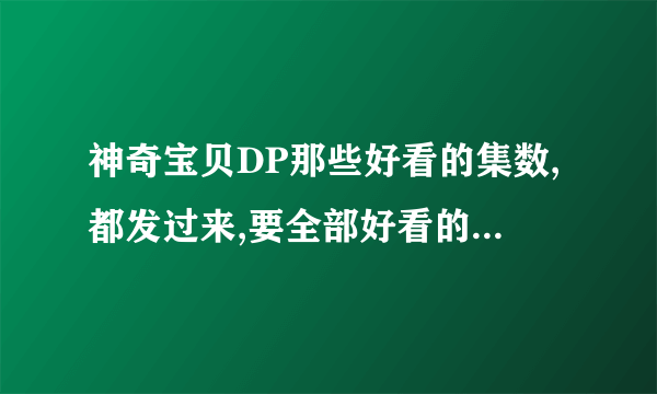 神奇宝贝DP那些好看的集数,都发过来,要全部好看的,,,谢了,