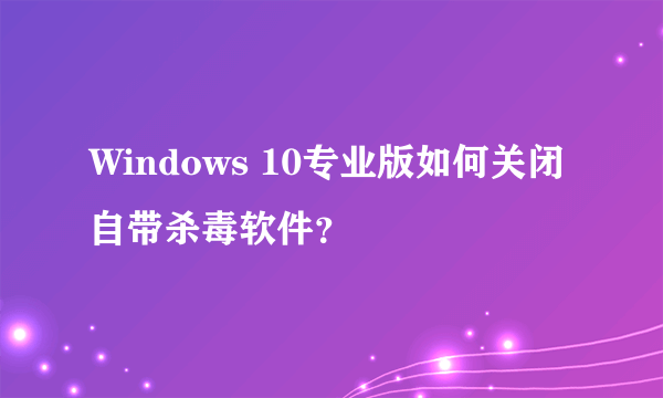 Windows 10专业版如何关闭自带杀毒软件？