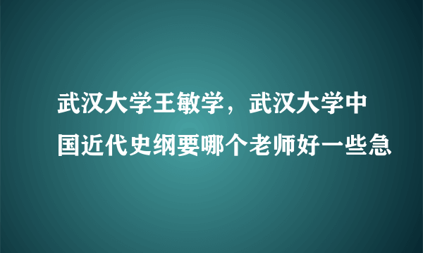 武汉大学王敏学，武汉大学中国近代史纲要哪个老师好一些急