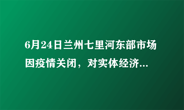 6月24日兰州七里河东部市场因疫情关闭，对实体经济影响大吗？