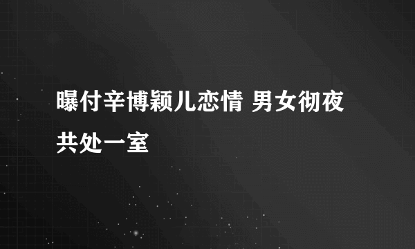 曝付辛博颖儿恋情 男女彻夜共处一室