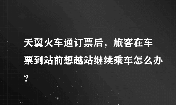 天翼火车通订票后，旅客在车票到站前想越站继续乘车怎么办？