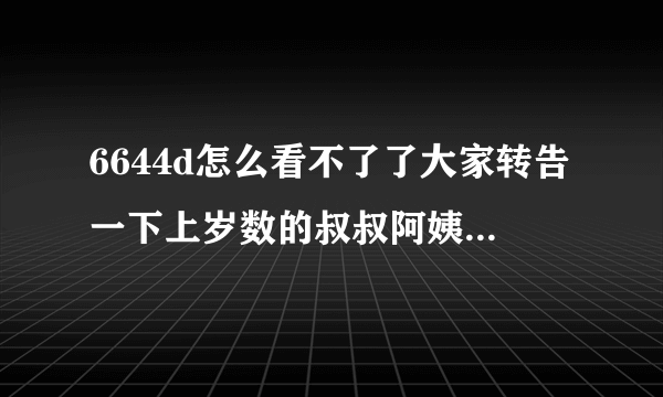 6644d怎么看不了了大家转告一下上岁数的叔叔阿姨，他们不会网络，知道消息少 . 转发通知