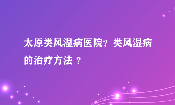 太原类风湿病医院？类风湿病的治疗方法 ？