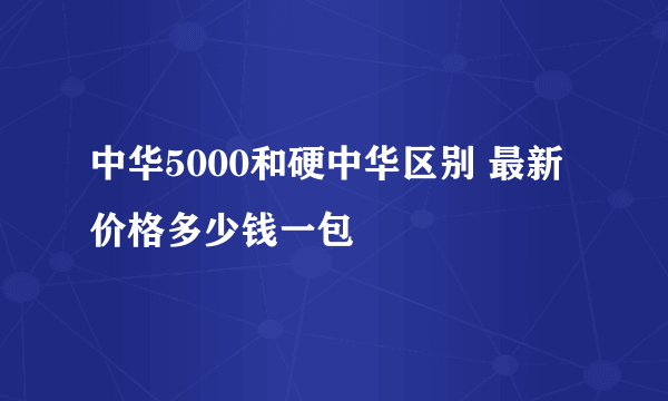 中华5000和硬中华区别 最新价格多少钱一包