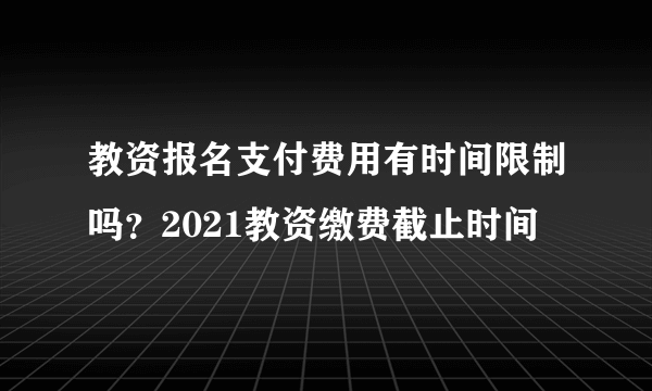 教资报名支付费用有时间限制吗？2021教资缴费截止时间