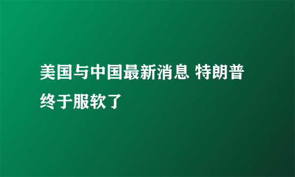 美国与中国最新消息 特朗普终于服软了