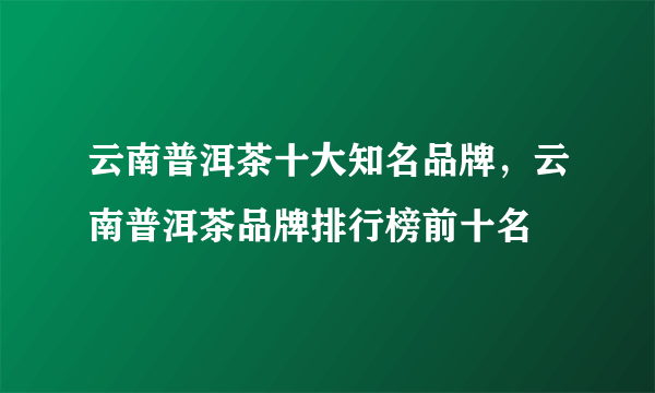 云南普洱茶十大知名品牌，云南普洱茶品牌排行榜前十名