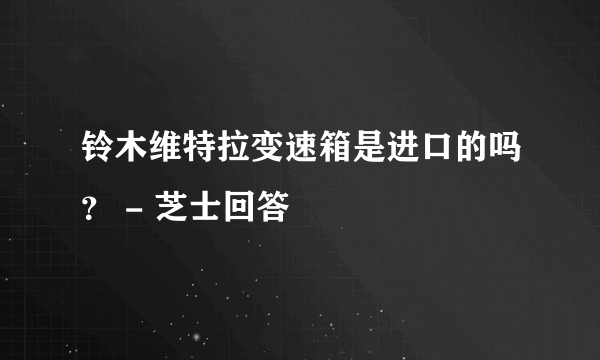 铃木维特拉变速箱是进口的吗？ - 芝士回答