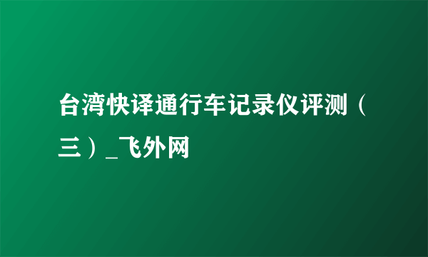 台湾快译通行车记录仪评测（三）_飞外网