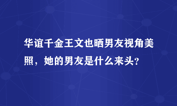 华谊千金王文也晒男友视角美照，她的男友是什么来头？