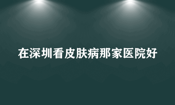 在深圳看皮肤病那家医院好