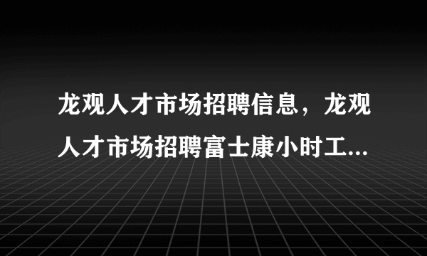 龙观人才市场招聘信息，龙观人才市场招聘富士康小时工每小时27元是真的吗