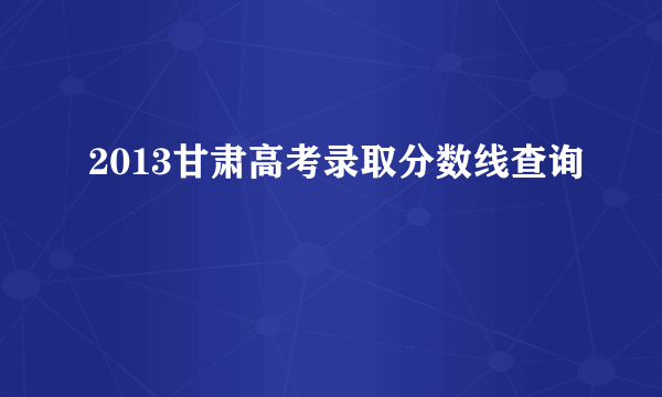 2013甘肃高考录取分数线查询